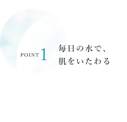 POINT1　毎日の水で、肌をいたわる