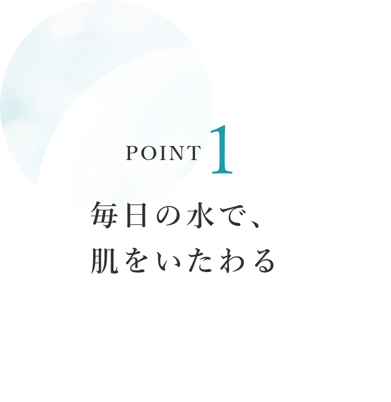 POINT1　毎日の水で、肌をいたわる